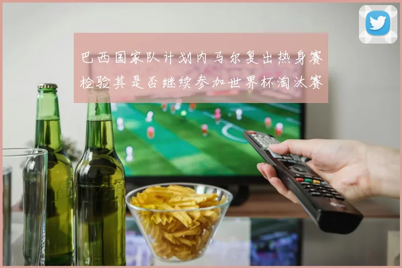 巴西国家队计划内马尔复出热身赛检验其是否继续参加世界杯淘汰赛