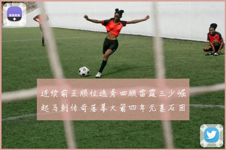 连续前五顺位选秀回顾雷霆三少崛起马刺传奇落幕火箭四年无基石困境