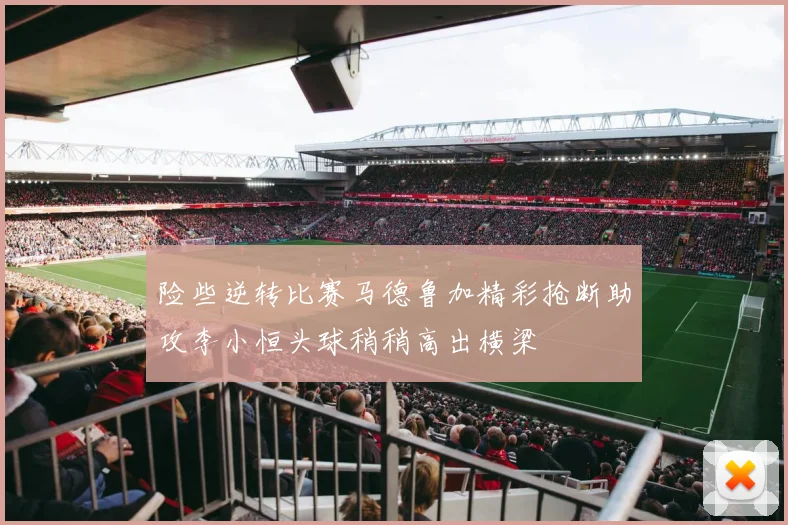 险些逆转比赛马德鲁加精彩抢断助攻李小恒头球稍稍高出横梁