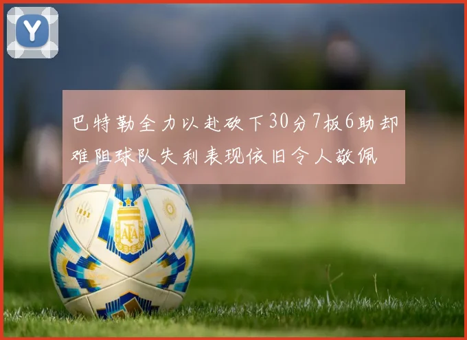 巴特勒全力以赴砍下30分7板6助却难阻球队失利表现依旧令人敬佩