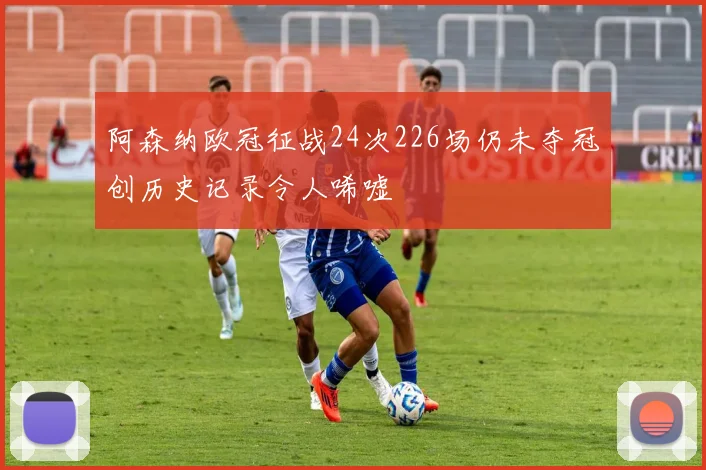 阿森纳欧冠征战24次226场仍未夺冠创历史记录令人唏嘘