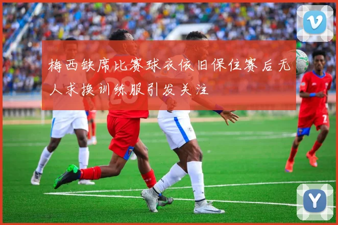 梅西缺席比赛球衣依旧保住赛后无人求换训练服引发关注