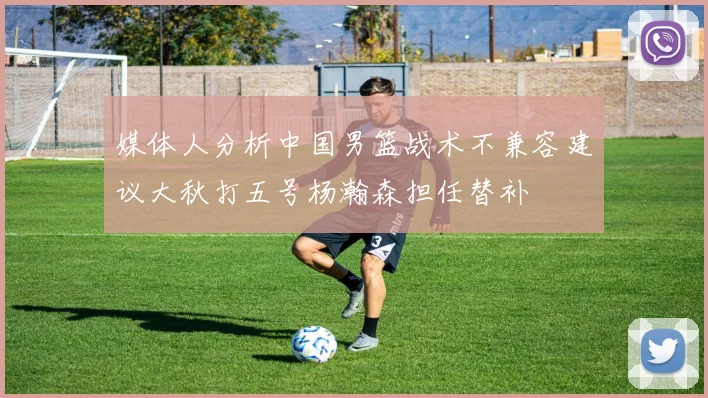 媒体人分析中国男篮战术不兼容建议大秋打五号杨瀚森担任替补