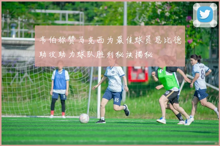 韦伯称赞马克西为最佳球员恩比德助攻助力球队胜利秘诀揭秘