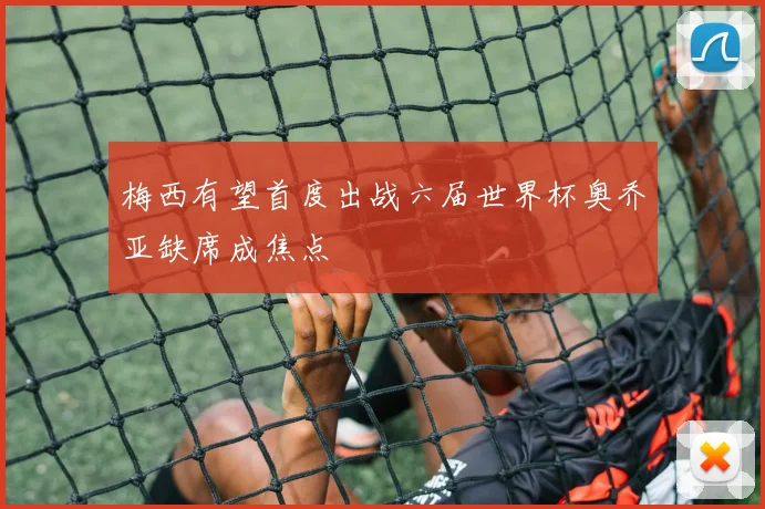 梅西有望首度出战六届世界杯奥乔亚缺席成焦点