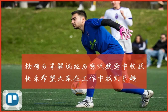 杨鸣分享解说经历感叹疲惫中收获快乐希望大家在工作中找到乐趣
