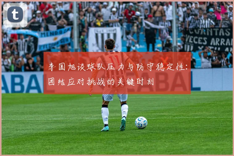 李国旭谈球队压力与防守稳定性：团结应对挑战的关键时刻