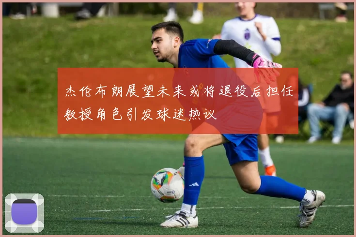 杰伦布朗展望未来或将退役后担任教授角色引发球迷热议