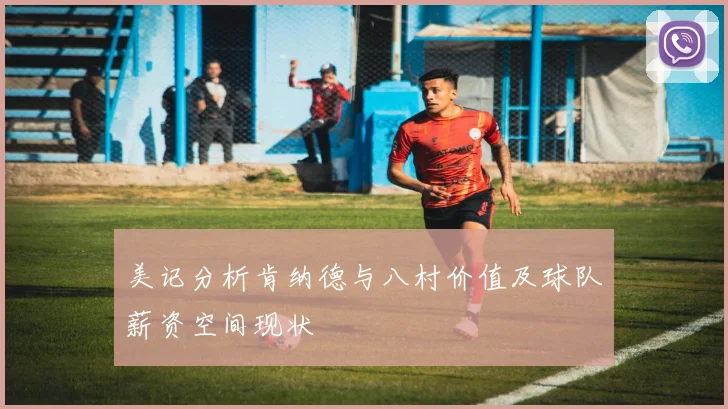 美记分析肯纳德与八村价值及球队薪资空间现状