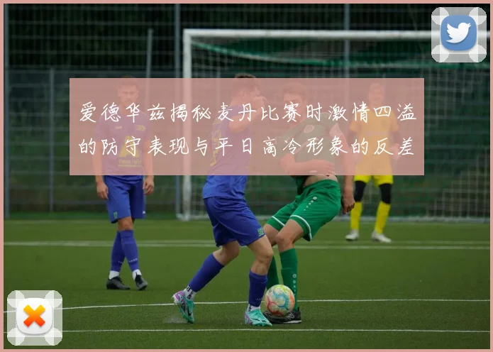 爱德华兹揭秘麦丹比赛时激情四溢的防守表现与平日高冷形象的反差