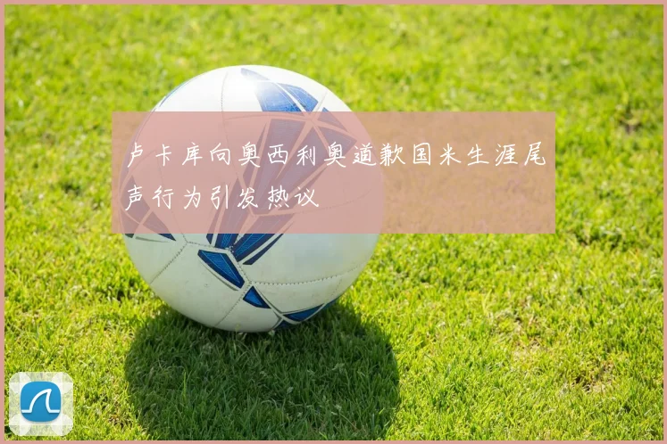 卢卡库向奥西利奥道歉国米生涯尾声行为引发热议